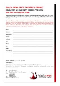 BLACK SWAN STATE THEATRE COMPANY EDUCATION & COMMUNITY ACCESS PROGRAM RESOURCE KIT ORDER FORM Please select the kits you would like to purchase, complete the order form below email, fax or post back to the Alena Tompkins