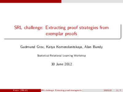 SRL challenge: Extracting proof strategies from exemplar proofs Gudmund Grov, Katya Komendantskaya, Alan Bundy Statistical Relational Learning Workshop  30 June 2012