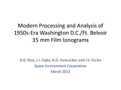 Modern Processing and Analysis of 1950s-Era Washington D.C./Ft. Belvoir 35 mm Film Ionograms D.D. Rice, J.J. Sojka, R.D. Hunsucker, and J.V. Eccles Space Environment Corporation March 2013