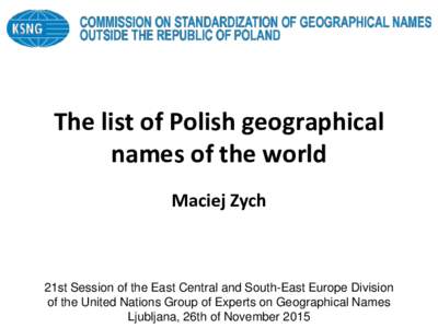 The list of Polish geographical names of the world Maciej Zych 21st Session of the East Central and South-East Europe Division of the United Nations Group of Experts on Geographical Names