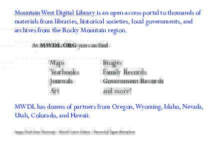 Mountain West Digital Library is an open-access portal to thousands of materials from libraries, historical societies, local governments, and archives from the Rocky Mountain region. At MWDL.ORG you can find:  Maps