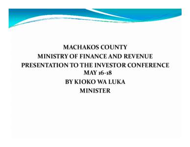 MACHAKOS COUNTY MINISTRY OF FINANCE AND REVENUE PRESENTATION TO THE INVESTOR CONFERENCE MAY[removed]BY KIOKO WA LUKA MINISTER