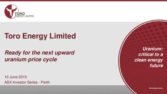Toro Energy Limited Ready for the next upward uranium price cycle 10 June 2015 ASX Investor Series - Perth