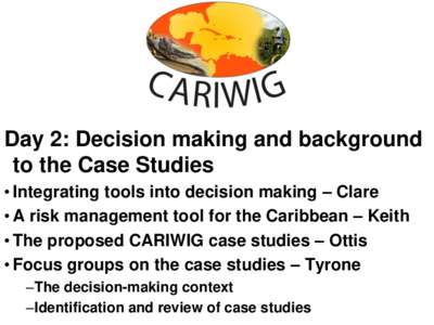 Day 2: Decision making and background to the Case Studies • Integrating tools into decision making – Clare • A risk management tool for the Caribbean – Keith • The proposed CARIWIG case studies – Ottis • Fo