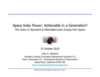 Space Solar Power: Achievable in a Generation? The Vision of Abundant & Affordable Green Energy from Space 31 October 2010 John C. Mankins President, Artemis Innovation Management Solutions LLC