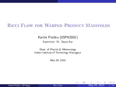 Ricci Flow for Warped Product Manifolds Kartik Prabhu (05PH2001) Supervisor: Dr. Sayan Kar Dept. of Physics & Meteorology Indian Institute of Technology Kharagpur May 04, 2010