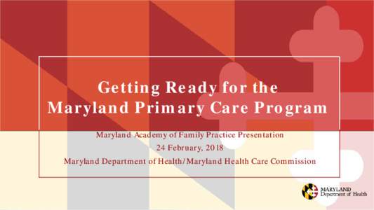 Getting Ready for the Maryland Primary Care Program Maryland Academy of Family Practice Presentation 24 February, 2018 Maryland Department of Health/Maryland Health Care Commission