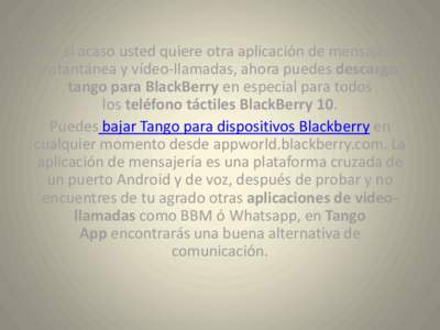 Por si acaso usted quiere otra aplicación de mensajería instantánea y vídeo-llamadas, ahora puedes descargar tango para BlackBerry en especial para todos los teléfono táctiles BlackBerry 10. Puedes bajar Tango para