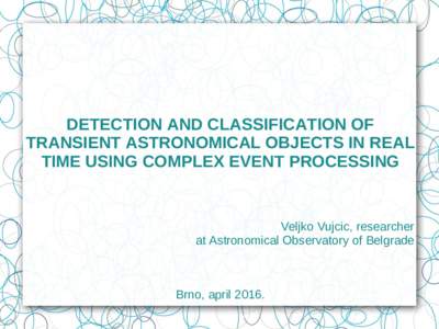 DETECTION AND CLASSIFICATION OF TRANSIENT ASTRONOMICAL OBJECTS IN REAL TIME USING COMPLEX EVENT PROCESSING Veljko Vujcic, researcher at Astronomical Observatory of Belgrade