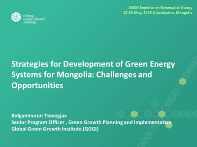 ASEM Seminar on Renewable EnergyMay, 2015 Ulaanbaatar, Mongolia Strategies for Development of Green Energy Systems for Mongolia: Challenges and Opportunities