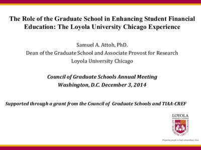 The Role of the Graduate School in Enhancing Student Financial Education: The Loyola University Chicago Experience Samuel A. Attoh, PhD. Dean of the Graduate School and Associate Provost for Research Loyola University Ch