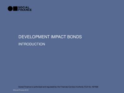 DEVELOPMENT IMPACT BONDS INTRODUCTION Social Finance is authorised and regulated by the Financial Conduct Authority FCA No: 497568 ©Social Finance 2016