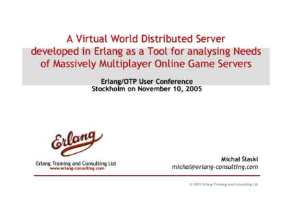 A Virtual World Distributed Server developed in Erlang as a Tool for analysing Needs of Massively Multiplayer Online Game Servers Erlang/OTP User Conference Stockholm on November 10, 2005