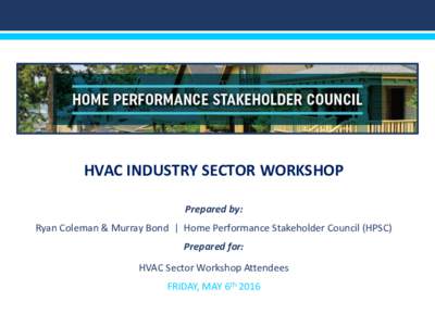 HVAC INDUSTRY SECTOR WORKSHOP Prepared by: Ryan Coleman & Murray Bond | Home Performance Stakeholder Council (HPSC) Prepared for: HVAC Sector Workshop Attendees FRIDAY, MAY 6th 2016