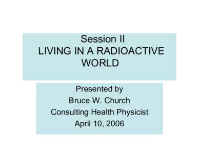 Session II LIVING IN A RADIOACTIVE WORLD Presented by Bruce W. Church Consulting Health Physicist