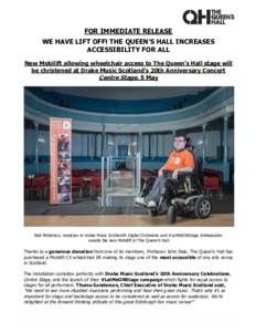 FOR IMMEDIATE RELEASE WE HAVE LIFT OFF! THE QUEEN’S HALL INCREASES ACCESSIBILITY FOR ALL New Mobilift allowing wheelchair access to The Queen’s Hall stage will be christened at Drake Music Scotland’s 20th Anniversa