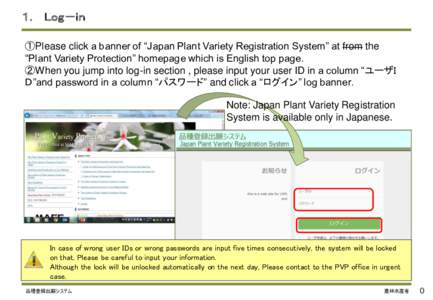 １． Ｌｏｇ－ｉｎ ①Please click a banner of “Japan Plant Variety Registration System” at from the “Plant Variety Protection” homepage which is English top page. ②When you jump into log-in section , pl