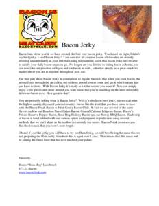 Bacon Jerky Bacon fans of the world, we have created the first ever bacon jerky. You heard me right, I didn’t say beef jerky, I said Bacon Jerky! I am sure that all you true bacon aficionados are already drooling uncon