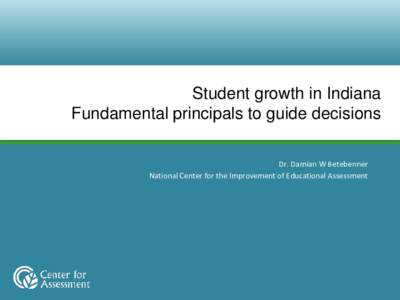 Student growth in Indiana Fundamental principals to guide decisions Dr. Damian W Betebenner National Center for the Improvement of Educational Assessment  Overview