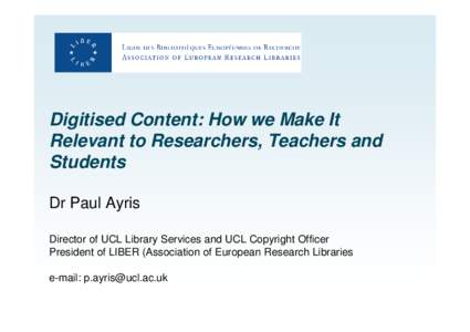 Digitised Content: How we Make It Relevant to Researchers, Teachers and Students Dr Paul Ayris Director of UCL Library Services and UCL Copyright Officer President of LIBER (Association of European Research Libraries