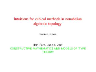 Intuitions for cubical methods in nonabelian algebraic topology Ronnie Brown IHP, Paris, June 5, 2014 CONSTRUCTIVE MATHEMATICS AND MODELS OF TYPE