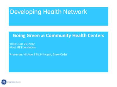 Developing Health Network  Going Green at Community Health Centers Date: June 29, 2012 Host: GE Foundation Presenter: Michael Ellis, Principal, GreenOrder