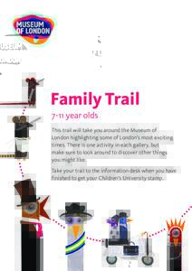 Family Trail 7-11 year olds This trail will take you around the Museum of London highlighting some of London’s most exciting times. There is one activity in each gallery, but make sure to look around to discover other 