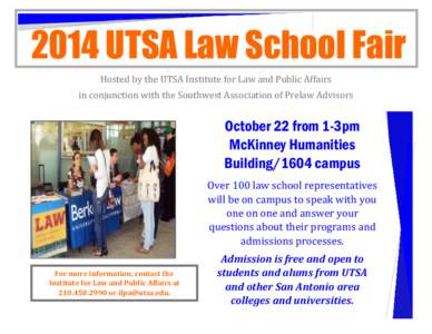 2014 UTSA Law School Fair Hosted by the UTSA Institute for Law and Public Affairs in conjunction with the Southwest Association of Prelaw Advisors October 22 from 1-3pm McKinney Humanities