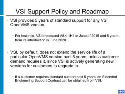 VSI Support Policy and Roadmap •  VSI provides 5 years of standard support for any VSI OpenVMS version. −  For instance, VSI introduced V8.4-1H1 in June of 2015 and 5 years