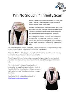 I’m No Slouch ™ Infinity Scarf Words to Sweat by has fitness fashionistas – or rather their necks – covered in hues of pink and purple with I’m No Slouch™ organic cotton infinity scarf. Meant to motivate wome