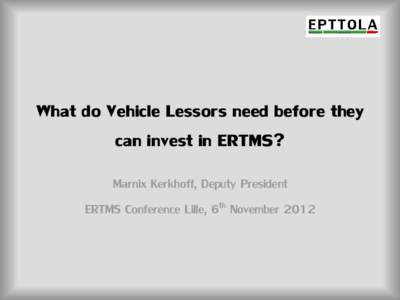 What do Vehicle Lessors need before they can invest in ERTMS? Marnix Kerkhoff, Deputy President ERTMS Conference Lille, 6th November 2012  EPTTOLA