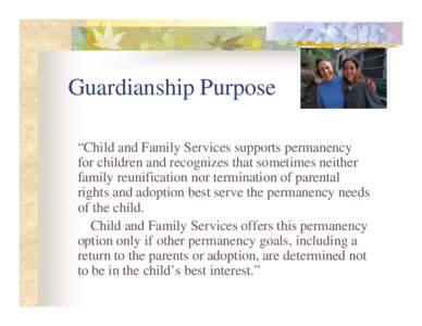 Guardianship Purpose “Child and Family Services supports permanency for children and recognizes that sometimes neither family reunification nor termination of parental rights and adoption best serve the permanency need