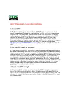 CERT FREQUENTLY ASKED QUESTIONS Q: What is CERT? A: The Community Emergency Response Team (CERT) Program educates people about disaster preparedness for hazards that may impact their area and trains them in basic disaste