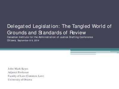 Delegated Legislation: The Tangled World of Grounds and Standards of Review Canadian Institute for the Administration of Justice Drafting Conference Ottawa, September 8-9, 2014  John Mark Keyes