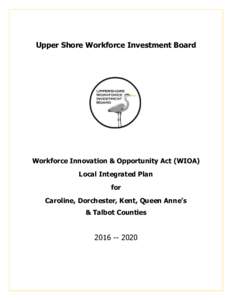 Upper Shore Workforce Investment Board  Workforce Innovation & Opportunity Act (WIOA) Local Integrated Plan for Caroline, Dorchester, Kent, Queen Anne’s