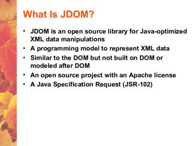 What Is JDOM? • JDOM is an open source library for Java-optimized XML data manipulations • A programming model to represent XML data • Similar to the DOM but not built on DOM or modeled after DOM