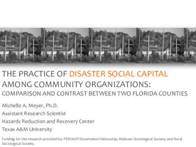 THE PRACTICE OF DISASTER SOCIAL CAPITAL AMONG COMMUNITY ORGANIZATIONS: COMPARISON AND CONTRAST BETWEEN TWO FLORIDA COUNTIES Michelle A. Meyer, Ph.D. Assistant Research Scientist Hazards Reduction and Recovery Center