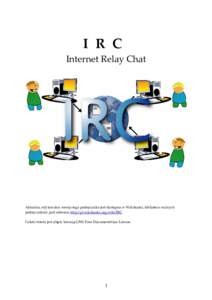I R C Internet Relay Chat Aktualna, edytowalna wersja tego podręcznika jest dostępna w Wikibooks, bibliotece wolnych podręczników pod adresem http://pl.wikibooks.org/wiki/IRC Całość tekstu jest objęta licencją G