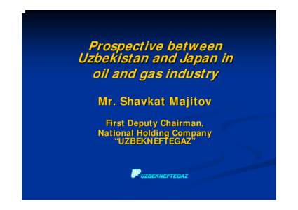 Prospective between Uzbekistan and Japan in oil and gas industry Mr. Shavkat Majitov First Deputy Chairman, National Holding Company