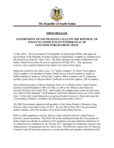 The Republic of South Sudan PRESS RELEASE GOVERNMENT OF SOUTH SUDAN CALLS ON THE REPUBLIC OF SUDAN TO COMPLETE ITS WITHDRAWAL OF SUDANESE FORCES FROM ABYEI 31 May 2012: The Government of the Republic of South Sudan (RSS)