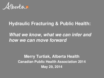 Hydraulic Fracturing & Public Health: What we know, what we can infer and how we can move forward Merry Turtiak, Alberta Health Canadian Public Health Association 2014