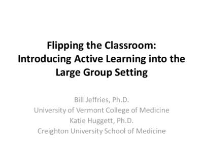 Flipping the Classroom: Introducing Active Learning into the Large Group Setting Bill Jeffries, Ph.D. University of Vermont College of Medicine Katie Huggett, Ph.D.