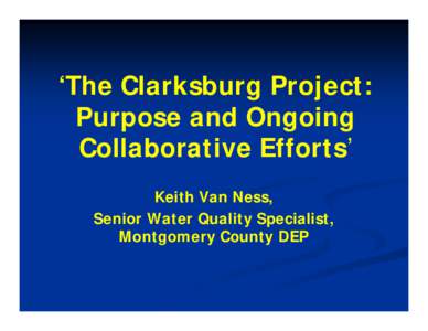 ‘The Clarksburg Project: Purpose and Ongoing Collaborative Efforts’ Keith Van Ness, Senior Water Quality Specialist, Montgomery County DEP
