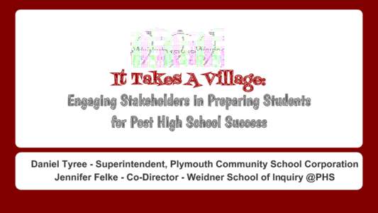 It Takes A Village: Engaging Stakeholders in Preparing Students for Post High School Success Daniel Tyree - Superintendent, Plymouth Community School Corporation Jennifer Felke - Co-Director - Weidner School of Inquiry @