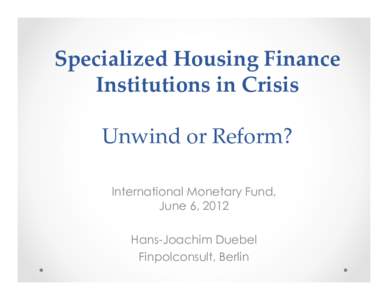 Specialized Housing Finance Institutions in Crisis Unwind or Reform? International Monetary Fund, June 6, 2012 Hans-Joachim Duebel