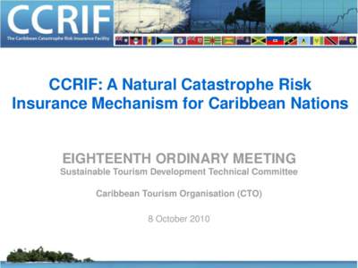 CCRIF: A Natural Catastrophe Risk Insurance Mechanism for Caribbean Nations EIGHTEENTH ORDINARY MEETING Sustainable Tourism Development Technical Committee Caribbean Tourism Organisation (CTO)