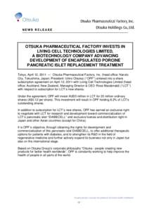 OTSUKA PHARMACEUTICAL FACTORY INVESTS IN LIVING CELL TECHNOLOGIES LIMITED, A BIOTECHNOLOGY COMPANY ADVANCING DEVELOPMENT OF ENCAPSULATED PORCINE PANCREATIC ISLET REPLACEMENT TREATMENT Tokyo, April 12, 2011 ― Otsuka Pha