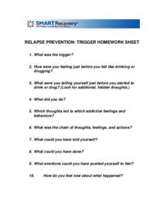 RELAPSE PREVENTION: TRIGGER HOMEWORK SHEET 1. What was the trigger? 2. How were you feeling just before you felt like drinking or drugging? 3. What were you telling yourself just before you started to drink or drug? (Loo