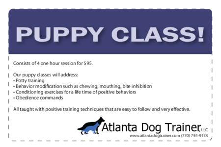 PUPPY CLASS! Consists of 4 one hour session for $95. Our puppy classes will address: • Potty training • Behavior modification such as chewing, mouthing, bite inhibition • Conditioning exercises for a life time of p