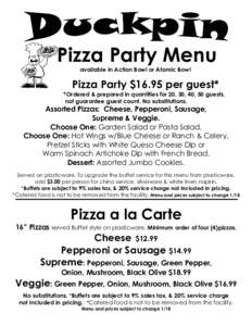 Pizza Party Menu available in Action Bowl or Atomic Bowl Pizza Party $16.95 per guest* *Ordered & prepared in quantities for 20, 30, 40, 50 guests, not guarantee guest count. No substitutions.